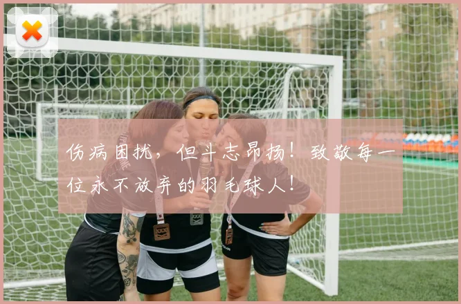 伤病困扰，但斗志昂扬！致敬每一位永不放弃的羽毛球人！