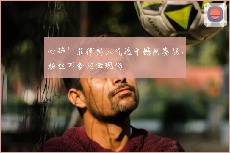 心碎！菲律宾人气选手憾别赛场，粉丝不舍泪洒现场